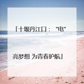 十堰丹江口：“电”亮梦想 为青春护航