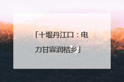 十堰丹江口：电力甘霖润桔乡