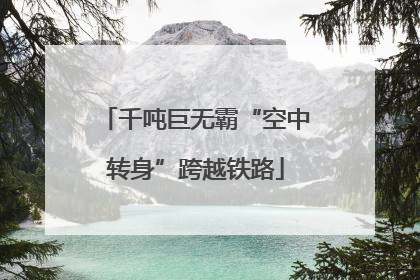 千吨巨无霸“空中转身”跨越铁路