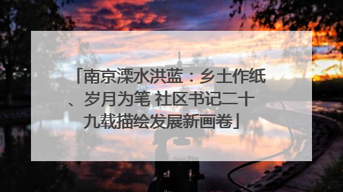 南京溧水洪蓝：乡土作纸、岁月为笔 社区书记二十九载描绘发展新画卷