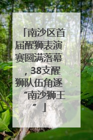 南沙区首届醒狮表演赛圆满落幕，38支醒狮队伍角逐“南沙狮王”