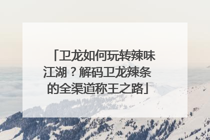 卫龙如何玩转辣味江湖？解码卫龙辣条的全渠道称王之路