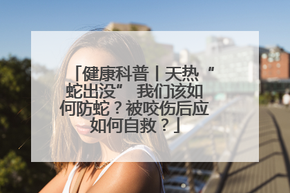 健康科普丨天热“蛇出没” 我们该如何防蛇？被咬伤后应如何自救？