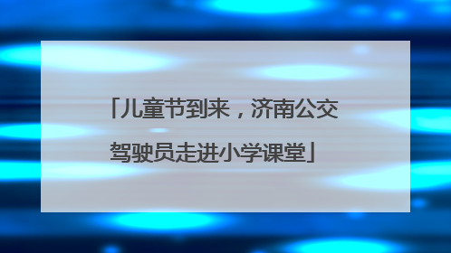 儿童节到来，济南公交驾驶员走进小学课堂
