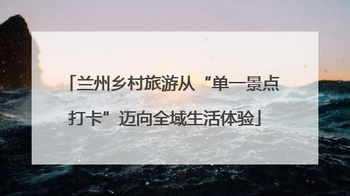 兰州乡村旅游从“单一景点打卡”迈向全域生活体验
