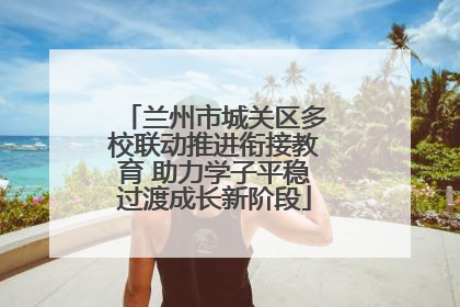 兰州市城关区多校联动推进衔接教育 助力学子平稳过渡成长新阶段