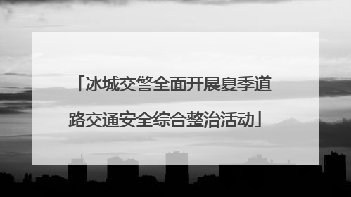 冰城交警全面开展夏季道路交通安全综合整治活动
