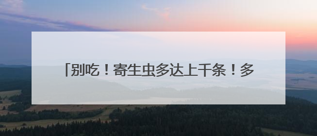 别吃！寄生虫多达上千条！多地正大量出现，看到立刻上报