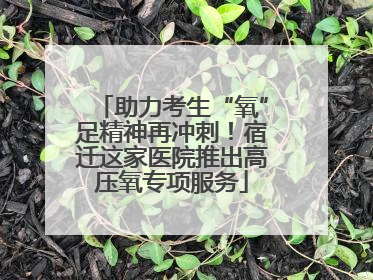 助力考生“氧”足精神再冲刺！宿迁这家医院推出高压氧专项服务