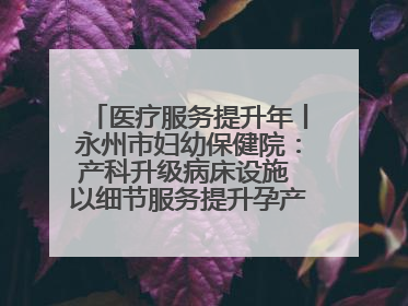 医疗服务提升年丨永州市妇幼保健院：产科升级病床设施 以细节服务提升孕产妇就医体验