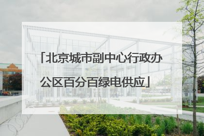 北京城市副中心行政办公区百分百绿电供应