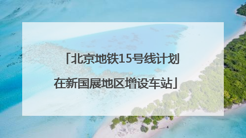 北京地铁15号线计划在新国展地区增设车站
