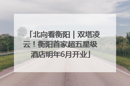 北向看衡阳｜双塔凌云！衡阳首家超五星级酒店明年6月开业