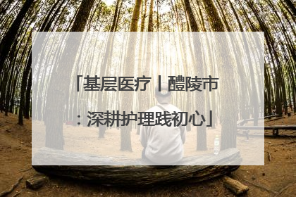 基层医疗丨醴陵市：深耕护理践初心