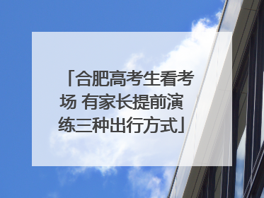合肥高考生看考场 有家长提前演练三种出行方式