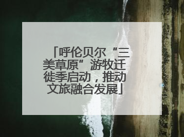 呼伦贝尔“三美草原”游牧迁徙季启动，推动文旅融合发展