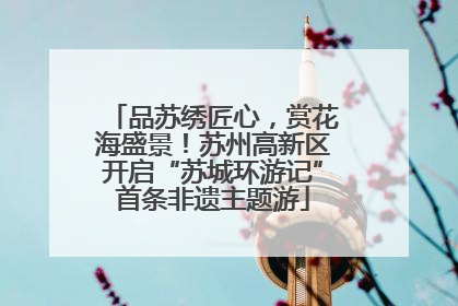 品苏绣匠心，赏花海盛景！苏州高新区开启“苏城环游记”首条非遗主题游