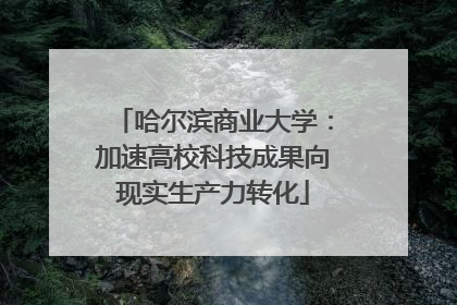 哈尔滨商业大学：加速高校科技成果向现实生产力转化