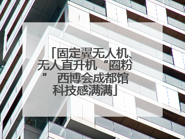 固定翼无人机、无人直升机“圈粉” 西博会成都馆科技感满满