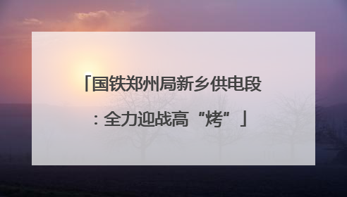 国铁郑州局新乡供电段：全力迎战高“烤”