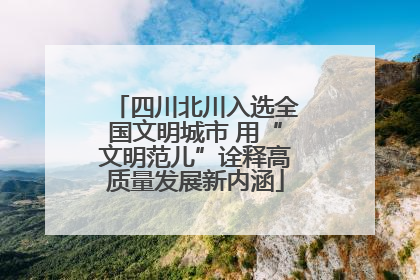 四川北川入选全国文明城市 用“文明范儿”诠释高质量发展新内涵