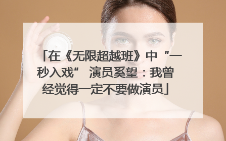 在《无限超越班》中“一秒入戏” 演员奚望：我曾经觉得一定不要做演员
