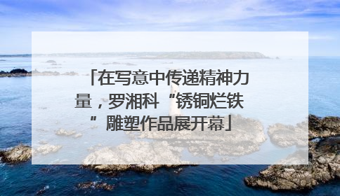 在写意中传递精神力量，罗湘科“锈铜烂铁”雕塑作品展开幕