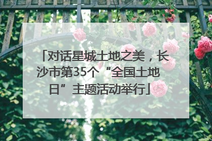 对话星城土地之美，长沙市第35个“全国土地日”主题活动举行