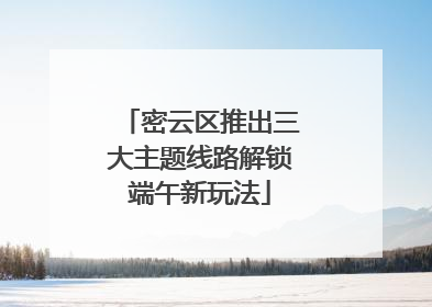 密云区推出三大主题线路解锁端午新玩法
