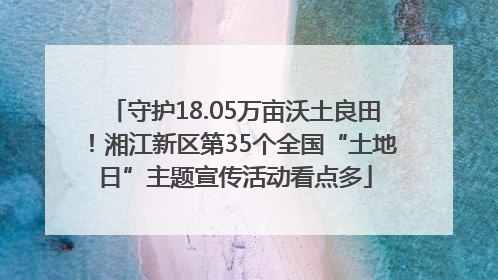 守护18.05万亩沃土良田！湘江新区第35个全国“土地日”主题宣传活动看点多