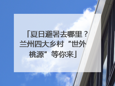 夏日避暑去哪里？兰州四大乡村“世外桃源”等你来