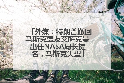 外媒：特朗普撤回马斯克盟友艾萨克曼出任NASA局长提名，马斯克失望