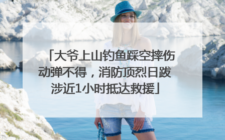 大爷上山钓鱼踩空摔伤动弹不得，消防顶烈日跋涉近1小时抵达救援