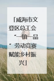 威海市文登区总工会“一镇一品”劳动竞赛赋能乡村振兴