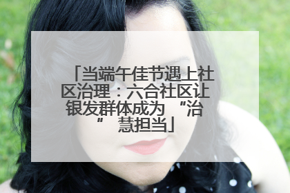 当端午佳节遇上社区治理：六合社区让银发群体成为 “治” 慧担当