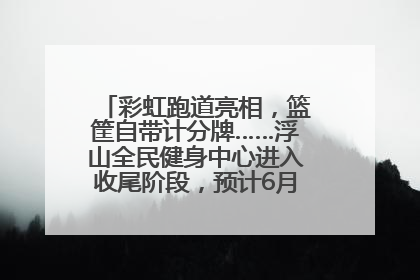 彩虹跑道亮相，篮筐自带计分牌……浮山全民健身中心进入收尾阶段，预计6月30日试运营