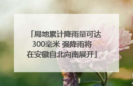 局地累计降雨量可达300毫米 强降雨将在安徽自北向南展开