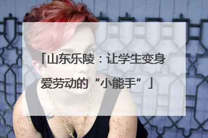 山东乐陵：让学生变身爱劳动的“小能手”