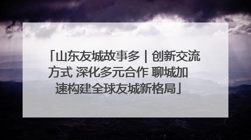 山东友城故事多｜创新交流方式 深化多元合作 聊城加速构建全球友城新格局
