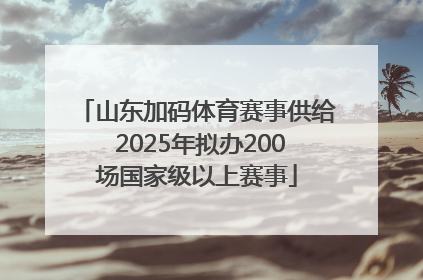 山东加码体育赛事供给 2025年拟办200场国家级以上赛事