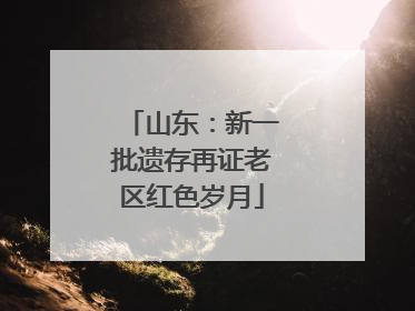 山东：新一批遗存再证老区红色岁月