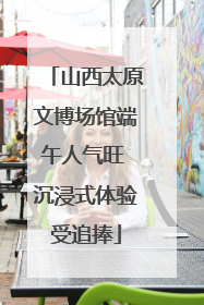 山西太原文博场馆端午人气旺 沉浸式体验受追捧