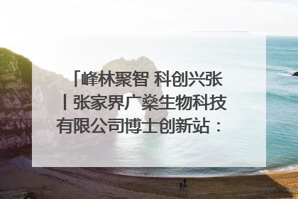 峰林聚智 科创兴张丨张家界广燊生物科技有限公司博士创新站：立足生态优势 激活“绿色宝藏”