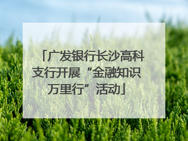 广发银行长沙高科支行开展“金融知识万里行”活动