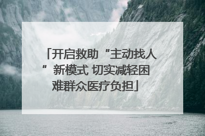 开启救助“主动找人”新模式 切实减轻困难群众医疗负担