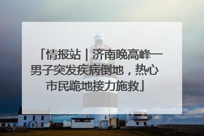 情报站｜济南晚高峰一男子突发疾病倒地，热心市民跪地接力施救