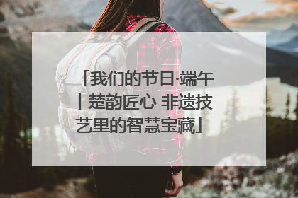 我们的节日·端午丨楚韵匠心 非遗技艺里的智慧宝藏