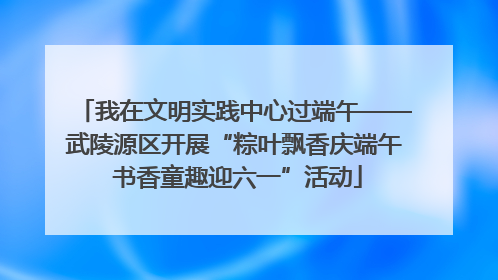 我在文明实践中心过端午——武陵源区开展“粽叶飘香庆端午 书香童趣迎六一”活动