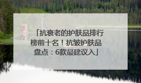 抗衰老的护肤品排行榜前十名！抗皱护肤品盘点：6款最建议入