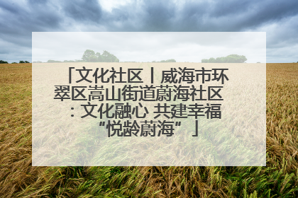 文化社区丨威海市环翠区嵩山街道蔚海社区：文化融心 共建幸福“悦龄蔚海”